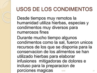 USOS DE LOS CONDIMENTOS
Desde tiempos muy remotos la
humanidad utiliza hierbas, especias y
condimentos muy diversos para
numerosos fines
Durante mucho tiempo algunos
condimentos como la sal, fueron unicos
recursos de los que se disponia para la
conservacion de los alimentos se han
utilizado hierbas para elaborar
infusiones mitigadoras de dolores e
incluso para la preparacion de
porciones magicas GOD 21
 