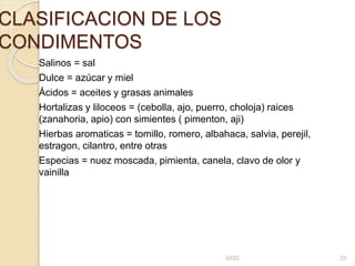 CLASIFICACION DE LOS
CONDIMENTOS
Salinos = sal
Dulce = azúcar y miel
Ácidos = aceites y grasas animales
Hortalizas y liloceos = (cebolla, ajo, puerro, choloja) raices
(zanahoria, apio) con simientes ( pimenton, aji)
Hierbas aromaticas = tomillo, romero, albahaca, salvia, perejil,
estragon, cilantro, entre otras
Especias = nuez moscada, pimienta, canela, clavo de olor y
vainilla
GOD 25
 