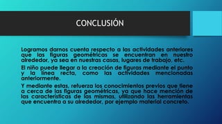 CONCLUSIÓN
Logramos darnos cuenta respecto a las actividades anteriores
que las figuras geométricas se encuentran en nuestro
alrededor, ya sea en nuestras casas, lugares de trabajo, etc.
El niño puede llegar a la creación de figuras mediante el punto
y la línea recta, como las actividades mencionadas
anteriormente.
Y mediante estas, refuerza los conocimientos previos que tiene
a cerca de las figuras geométricas, ya que hace mención de
las características de las mismas, utilizando las herramientas
que encuentra a su alrededor, por ejemplo material concreto.
 