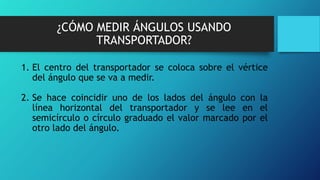¿CÓMO MEDIR ÁNGULOS USANDO
TRANSPORTADOR?
1. El centro del transportador se coloca sobre el vértice
del ángulo que se va a medir.
2. Se hace coincidir uno de los lados del ángulo con la
línea horizontal del transportador y se lee en el
semicírculo o círculo graduado el valor marcado por el
otro lado del ángulo.
 