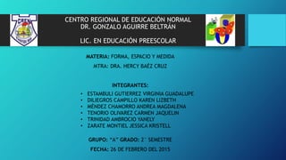 CENTRO REGIONAL DE EDUCACIÓN NORMAL
DR. GONZALO AGUIRRE BELTRÁN
LIC. EN EDUCACIÓN PREESCOLAR
MATERIA: FORMA, ESPACIO Y MEDIDA
MTRA: DRA. HERCY BAÉZ CRUZ
INTEGRANTES:
GRUPO: “A” GRADO: 2° SEMESTRE
FECHA: 26 DE FEBRERO DEL 2015
• ESTAMBULI GUTIERREZ VIRGINIA GUADALUPE
• DILIEGROS CAMPILLO KAREN LIZBETH
• MÉNDEZ CHAMORRO ANDREA MAGDALENA
• TENORIO OLIVAREZ CARMEN JAQUELIN
• TRINIDAD AMBROCIO YANELY
• ZARATE MONTIEL JESSICA KRISTELL
 