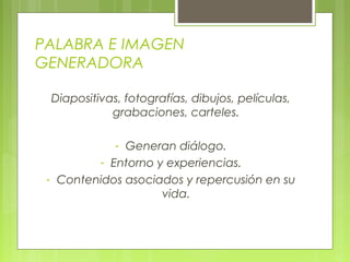 PALABRA E IMAGEN
GENERADORA
Diapositivas, fotografías, dibujos, películas,
grabaciones, carteles.
- Generan diálogo.
- Entorno y experiencias.
- Contenidos asociados y repercusión en su
vida.
 