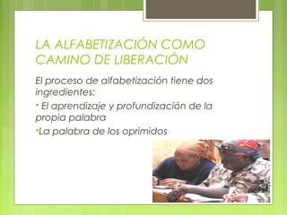 LA ALFABETIZACIÓN COMO
CAMINO DE LIBERACIÓN
El proceso de alfabetización tiene dos
ingredientes:
 El aprendizaje y profundización de la
propia palabra
La palabra de los oprimidos
 