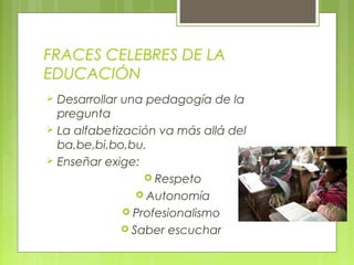 FRACES CELEBRES DE LA
EDUCACIÓN
 Desarrollar una pedagogía de la
pregunta
 La alfabetización va más allá del
ba,be,bi,bo,bu.
 Enseñar exige:
 Respeto
 Autonomía
 Profesionalismo
 Saber escuchar
 