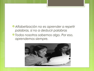  Alfabetización no es aprender a repetir
palabras, si no a deducir palabras
 Todos nosotros sabemos algo. Por eso,
aprendemos siempre.
 