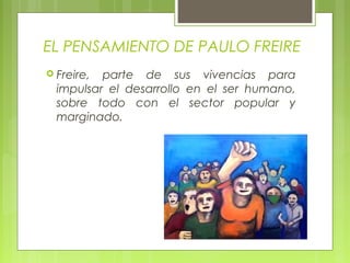 EL PENSAMIENTO DE PAULO FREIRE
 Freire, parte de sus vivencias para
impulsar el desarrollo en el ser humano,
sobre todo con el sector popular y
marginado.
 