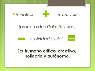 Mientras educación
(proceso de alfabetización)
pasividad social
Ser humano crítico, creativo,
solidario y autónomo.
 