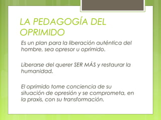 LA PEDAGOGÍA DEL
OPRIMIDO
Es un plan para la liberación auténtica del
hombre, sea opresor u oprimido.
Liberarse del querer SER MÁS y restaurar la
humanidad.
El oprimido tome conciencia de su
situación de opresión y se comprometa, en
la praxis, con su transformación.
 