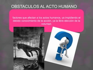OBSTACULOS AL ACTO HUMANO
factores que afectan a los actos humanos, ya impidiendo el
debido conocimiento de la acción, ya la libre elección de la
voluntad.
 