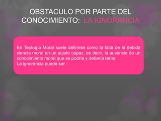 OBSTACULO POR PARTE DEL
CONOCIMIENTO: LA IGNORANCIA
En Teología Moral suele definirse como la falta de la debida
ciencia moral en un sujeto capaz; es decir, la ausencia de un
conocimiento moral que se podría y debería tener.
La ignorancia puede ser :
 