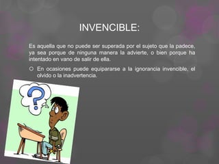 INVENCIBLE:
Es aquella que no puede ser superada por el sujeto que la padece,
ya sea porque de ninguna manera la advierte, o bien porque ha
intentado en vano de salir de ella.
 En ocasiones puede equipararse a la ignorancia invencible, el
olvido o la inadvertencia.
 