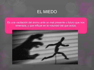 EL MIEDO
Es una vacilación del ánimo ante un mal presente o futuro que nos
amenaza, y que influye en la voluntad del que actúa.
 