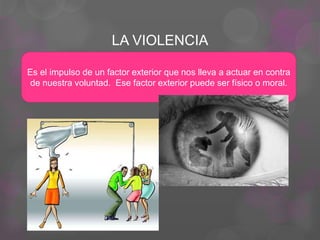 LA VIOLENCIA
Es el impulso de un factor exterior que nos lleva a actuar en contra
de nuestra voluntad. Ese factor exterior puede ser físico o moral.
 