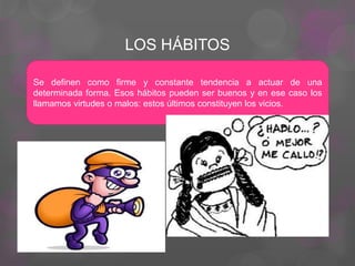 LOS HÁBITOS
Se definen como firme y constante tendencia a actuar de una
determinada forma. Esos hábitos pueden ser buenos y en ese caso los
llamamos virtudes o malos: estos últimos constituyen los vicios.
 