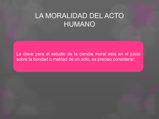 LA MORALIDAD DEL ACTO
HUMANO
La clave para el estudio de la ciencia moral esta en el juicio
sobre la bondad o maldad de un acto, es preciso considerar:
 