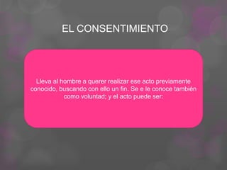 EL CONSENTIMIENTO
Lleva al hombre a querer realizar ese acto previamente
conocido, buscando con ello un fin. Se e le conoce también
como voluntad; y el acto puede ser:
 