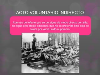 ACTO VOLUNTARIO INDIRECTO
Además del efecto que se persigue de modo directo con ella,
se sigue otro efecto adicional, que no se pretende sino sólo se
tolera por venir unido al primero.
 