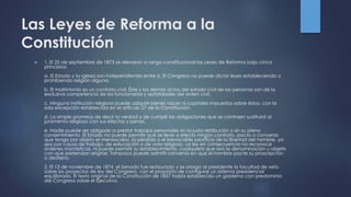 Las Leyes de Reforma a la
Constitución
 1. El 25 de septiembre de 1873 se elevaron a rango constitucional las Leyes de Reforma bajo cinco
principios:
a. El Estado y la Iglesia son independientes entre sí. El Congreso no puede dictar leyes estableciendo o
prohibiendo religión alguna.
b. El matrimonio es un contrato civil. Éste y los demás actos del estado civil de las personas son de la
exclusiva competencia de los funcionarios y autoridades del orden civil.
c. Ninguna institución religiosa puede adquirir bienes raíces ni capitales impuestos sobre éstos, con la
sola excepción establecida en el artículo 27 de la Constitución.
d. La simple promesa de decir la verdad y de cumplir las obligaciones que se contraen sustituirá al
juramento religioso con sus efectos y penas.
e. Nadie puede ser obligado a prestar trabajos personales sin la justa retribución y sin su pleno
consentimiento. El Estado no puede permitir que se lleve a efecto ningún contrato, pacto o convenio
que tenga por objeto el menoscabo, la pérdida o el irrevocable sacrificio de la libertad del hombre, ya
sea por causa de trabajo, de educación o de voto religioso. La ley en consecuencia no reconoce
órdenes monásticas, ni puede permitir su establecimiento, cualquiera que sea la denominación u objeto
con que pretendan erigirse. Tampoco puede admitir convenio en que el hombre pacte su proscripción
o destierro.
2. El 13 de noviembre de 1874, el Senado fue restaurado y se otorgó al presidente la facultad de veto
sobre los proyectos de ley del Congreso, con el propósito de configurar un sistema presidencial
equilibrado. El texto original de la Constitución de 1857 había establecido un gobierno con predominio
del Congreso sobre el Ejecutivo.
 