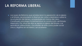 LA REFORMA LIBERAL
 Las Leyes de Reforma que establecieron la separación de la Iglesia
y el Estado, reconocieron la libertad de cultos y resolvieron sobre la
acumulación de bienes y propiedades en manos del clero.
Constituyen una etapa fundamental en la construcción del Estado
Mexicano. Por virtud de ellas se separa la Iglesia del Estado y se
reivindican atribuciones y facultades de éste como poder social
único y legítimo en el interior y en el exterior.
 