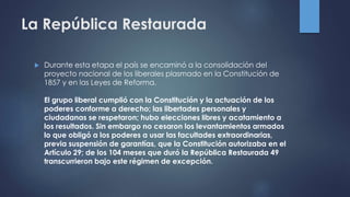 La República Restaurada
 Durante esta etapa el país se encaminó a la consolidación del
proyecto nacional de los liberales plasmado en la Constitución de
1857 y en las Leyes de Reforma.
El grupo liberal cumplió con la Constitución y la actuación de los
poderes conforme a derecho; las libertades personales y
ciudadanas se respetaron; hubo elecciones libres y acatamiento a
los resultados. Sin embargo no cesaron los levantamientos armados
lo que obligó a los poderes a usar las facultades extraordinarias,
previa suspensión de garantías, que la Constitución autorizaba en el
Artículo 29; de los 104 meses que duró la República Restaurada 49
transcurrieron bajo este régimen de excepción.
 