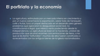 El porfiriato y la economía
 La agricultura, estimulada por un mercado interno en crecimiento y
por un nuevo canal hacia la exportación, sobre todo de henequén,
café y frutas, tuvo un papel destacado en el desarrollo pero generó
problemas que agravaron la desigualdad social real, no
constitucional ni legal, que México venía padeciendo desde la
Independencia. La agricultura se basó en la hacienda, unidad de
producción que alcanzó enormes concentraciones de tierra, a las
que se les llamó “latifundios”; muchos de ellos fueron constituidos o
acrecentados con los antiguos bienes de la Iglesia nacionalizados.
 