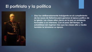 El porfiriato y la política
 Díaz fue deliberadamente indulgente en el cumplimiento
de las Leyes de Reforma para ganarse el apoyo político de
la Iglesia. Las clases altas vieron en la paz un ambiente
favorable a sus intereses. Con el paso del tiempo, la
estabilidad del régimen hizo que las clases alta y media
también le brindaran su apoyo.
 