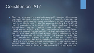 Constitución 1917
 Díaz, que no deseaba una verdadera oposición, aprehendió en plena
campaña electoral a Madero y lo confinó a una cárcel de San Luis
Potosí. Estando Madero en prisión, se celebraron las elecciones, siendo
declarados triunfadores Porfirio Díaz para presidente y Ramón Corral
para vicepresidente. Acto seguido, el gobierno porfirista otorgó la
libertad bajo caución a Madero, concediéndole la ciudad por
cárcel. Madero se fugó de San Luis y huyó rumbo a San Antonio, Texas,
donde proclamó el Plan de San Luis, que llevó la fecha del día de su
fuga: 5 de octubre de 1910. En él se denunció el fraude electoral y se
desconocieron las elecciones de junio de 1910. Además, se designaba
como presidente provisional a Madero, señalando que éste
convocaría a elecciones extraordinarias tan pronto como la capital
del país y la mitad de los estados estuvieran en poder de las fuerzas
revolucionarias. Por último, se convocaba a los ciudadanos para
levantarse en armas el día 20 de noviembre de 1910 a las 6 de la tarde.
 