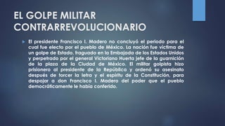 EL GOLPE MILITAR
CONTRARREVOLUCIONARIO
 El presidente Francisco I. Madero no concluyó el periodo para el
cual fue electo por el pueblo de México. La nación fue víctima de
un golpe de Estado, fraguado en la Embajada de los Estados Unidos
y perpetrado por el general Victoriano Huerta jefe de la guarnición
de la plaza de la Ciudad de México. El militar golpista hizo
prisionero al presidente de la República y ordenó su asesinato
después de torcer la letra y el espíritu de la Constitución, para
despojar a don Francisco I. Madero del poder que el pueblo
democráticamente le había conferido.
 