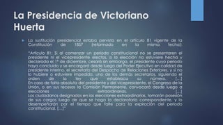 La Presidencia de Victoriano
Huerta
 La sustitución presidencial estaba pervista en el artículo 81 vigente de la
Constitución de 1857 (reformado en la misma fecha):
“Artículo 81: Si al comenzar un periodo constitucional no se presentaren el
presidente ni el vicepresidente electos, o la elección no estuviere hecha y
declarada el 1º de diciembre, cesará sin embargo, el presidente cuyo periodo
haya concluido y se encargará desde luego del Poder Ejecutivo en calidad de
presidente interino, el secretario del Despacho de Relaciones Exteriores, y si no
lo hubiere o estuviere impedido, uno de los demás secretarios, siguiendo el
orden de la ley que establezca su número. […]
En caso de falta absoluta del presidente y del vicepresidente, el Congreso de la
Unión, o en sus recesos la Comisión Permanente, convocará desde luego a
elecciones extraordinarias. […]
Los ciudadanos designados en las elecciones extraordinarias, tomarán posesión
de sus cargos luego de que se haga la declaratoria correspondiente, y lo
desempeñarán por el tiempo que falte para la expiración del periodo
constitucional. […]”
 