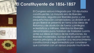 El Constituyente de 1856-1857
El Congreso estuvo integrado por 155 diputados
constituyentes. La mayoría era de liberales
moderados, seguida por liberales puros y una
pequeña fracción conservadora. La división en el
grupo liberal se presentó en torno a las ideas de
Reforma y de abolición de fueros y privilegios
eclesiásticos y militares. Mientras los liberales
denominados puros trataban de trasladar cuanto
antes sus ideas al marco de las instituciones, los
liberales moderados, aunque de acuerdo con los
mismos principios, se oponían a su reconocimiento
constitucional o legal inmediato por considerar
que contarían con un apoyo popular insuficiente.
 
