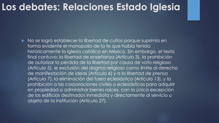 Los debates: Relaciones Estado Iglesia
 No se logró establecer la libertad de cultos porque suprimía en
forma evidente el monopolio de la fe que había tenido
históricamente la Iglesia católica en México. Sin embargo, el texto
final contuvo: la libertad de enseñanza (Artículo 3), la prohibición
de autorizar la pérdida de la libertad por causa de voto religioso
(Artículo 5), le exclusión del dogma religioso como límite al derecho
de manifestación de ideas (Artículo 6) y a la libertad de prensa
(Artículo 7), la eliminación del fuero eclesiástico (Artículo 13), y la
prohibición a las corporaciones civiles o eclesiásticas para adquirir
en propiedad o administrar bienes raíces, con la única excepción
de los edificios destinados inmediata y directamente al servicio u
objeto de la institución (Artículo 27).
 