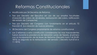 Reformas Constitucionales
 Modificada por 34 Decretos de Reforma
 Tres por Decreto del Ejecutivo en uso de sus amplias facultades
(Cesación de cobro de alcabalas, restauración del cobro, ratificación
del estado de Campeche)
 Tres por Decreto del Congreso con fundamento en el articulo 72
fracción III (La creación de nuevos estados)
 28 Decretos del Congreso propiamente de reforma constitucional
 Las 2 reformas a esta constitución consideradas las mas trascendentes
fueron durante la presidencia de Sebastián Lerdo de Tejada, el primero
con la incorporación de las leyes de Reforma (Decreto num.7 el 25-09-
1873) La segunda es la restauración del senado ( Decreto num.8 el 6-
11-1874)
 