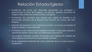 Relación Estado/Iglesia
 Prohibición de juicios por tribunales especiales, los privilegios y
jurisdicciones a favor de la iglesia y el ejercito, quedan proscritas las
obligaciones civiles de contribuciones a la iglesia
 Prohibición de contratos que tengan por objeto la perdida o el
irrevocable sacrificio de la libertad del hombre por causa del voto
religioso
 Libertad de imprenta y de enseñanza es total y no incluye el respeto al
dogma católico como limitante
 Prohibición a las corporaciones religiosas también civiles para adquirir o
administrar bienes raíces salvo los destinados para ese fin
 Los poderes federales quedan facultados para ejercer en materia de
culto religioso la intervención que señalen las leyes
 No es aprobada la libertad de cultos presiones de los conservadores y
moderados
 