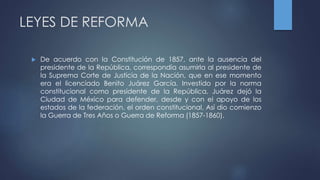 LEYES DE REFORMA
 De acuerdo con la Constitución de 1857, ante la ausencia del
presidente de la República, correspondía asumirla al presidente de
la Suprema Corte de Justicia de la Nación, que en ese momento
era el licenciado Benito Juárez García. Investido por la norma
constitucional como presidente de la República, Juárez dejó la
Ciudad de México para defender, desde y con el apoyo de los
estados de la federación, el orden constitucional. Así dio comienzo
la Guerra de Tres Años o Guerra de Reforma (1857-1860).
 