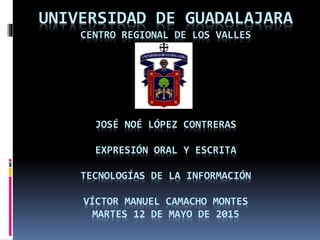 UNIVERSIDAD DE GUADALAJARA
CENTRO REGIONAL DE LOS VALLES
JOSÉ NOÉ LÓPEZ CONTRERAS
EXPRESIÓN ORAL Y ESCRITA
TECNOLOGÍAS DE LA INFORMACIÓN
VÍCTOR MANUEL CAMACHO MONTES
MARTES 12 DE MAYO DE 2015
 
