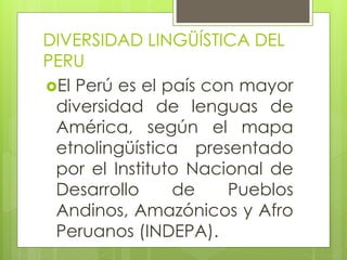 DIVERSIDAD LINGÜÍSTICA DEL
PERU
El Perú es el país con mayor
diversidad de lenguas de
América, según el mapa
etnolingüística presentado
por el Instituto Nacional de
Desarrollo de Pueblos
Andinos, Amazónicos y Afro
Peruanos (INDEPA).
 