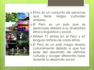  Etnia es un conjunto de personas
que tiene rasgos culturales
similares.
 El Perú es un país que es
apreciado debido a su diversidad
étnica lingüística y social.
 Existen 71 etnias en el Perú y 67
lenguas nativas de cada etnia.
 El Perú es un país mega diverso
culturalmente debido a que fue
sede del desarrollo de distintas
culturas y acoger diferentes razas
durante su desarrollo social.
 