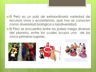  El Perú es un país de extraordinaria variedad de
recursos vivos y ecosistemas, que hoy se conocen
como diversidad biológica o biodiversidad.
 El Perú se encuentra entre los países mega diversos
del planeta, entre los cuales ocupa uno de los
cinco primeros lugares.
 