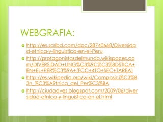 WEBGRAFIA:
 http://es.scribd.com/doc/28740668/Diversida
d-etnica-y-linguistica-en-el-Peru
 http://protagonistasdelmundo.wikispaces.co
m/DIVERSIDAD+LING%C3%9C%C3%8DSTICA+
EN+EL+PER%C3%9A+(FCC+4TO+SEC+TAREA)
 http://es.wikipedia.org/wiki/Composici%C3%B
3n_%C3%A9tnica_del_Per%C3%BA
 http://ciudadves.blogspot.com/2009/06/diver
sidad-etnica-y-linguistica-en-el.html
 