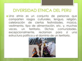 DIVERSIDAD ETNICA DEL PERU
 Una etnia es un conjunto de personas que
comparten rasgos culturales, lengua, religión,
celebración de ciertas festividades, música,
vestimenta, tipo de alimentación, etc. y, muchas
veces, un territorio. Dichas comunidades,
excepcionalmente, reclaman para sí una
estructura política y el dominio de un territorio.
 