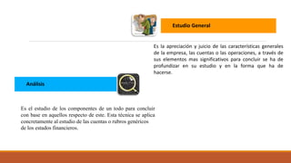 Estudio General
Es la apreciación y juicio de las características generales
de la empresa, las cuentas o las operaciones, a través de
sus elementos mas significativos para concluir se ha de
profundizar en su estudio y en la forma que ha de
hacerse.
Análisis
Es el estudio de los componentes de un todo para concluir
con base en aquellos respecto de este. Esta técnica se aplica
concretamente al estudio de las cuentas o rubros genéricos
de los estados financieros.
 