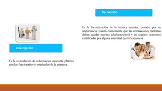 investigación
Declaración
Es la recopilación de información mediante platicas
con los funcionarios y empleados de la empresa.
Es la formalización de la técnica anterior, cuando, por su
importancia, resulta conveniente que las afirmaciones recibidas
deban quedar escritas (declaraciones) y en algunas ocasiones
certificadas por alguna autoridad (certificaciones).
 