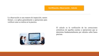Certificación, Observación , Calculo
La observación es una manera de inspección, menos
formal, y se aplica generalmente a operaciones para
verificar como se realiza en la practica.
El calculo es la verificación de las correcciones
aritméticas de aquellas cuentas u operaciones que se
determina fundamentalmente por cálculos sobre bases
precisas.
 