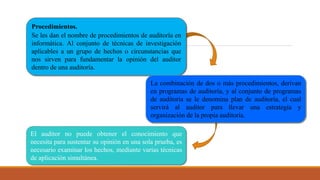 Procedimientos.
Se les dan el nombre de procedimientos de auditoría en
informática. Al conjunto de técnicas de investigación
aplicables a un grupo de hechos o circunstancias que
nos sirven para fundamentar la opinión del auditor
dentro de una auditoría.
La combinación de dos o más procedimientos, derivan
en programas de auditoría, y al conjunto de programas
de auditoría se le denomina plan de auditoría, el cual
servirá al auditor para llevar una estrategia y
organización de la propia auditoría.
El auditor no puede obtener el conocimiento que
necesita para sustentar su opinión en una sola prueba, es
necesario examinar los hechos, mediante varias técnicas
de aplicación simultánea.
 