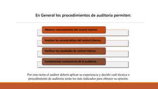 En General los procedimientos de auditoría permiten:
Obtener conocimientos del control interno.
Analizar las características del control interno.
Verificar los resultados de control interno.
Fundamentar conclusiones de la auditoría.
Por esta razón el auditor deberá aplicar su experiencia y decidir cuál técnica o
procedimiento de auditoría serán los más indicados para obtener su opinión.
 