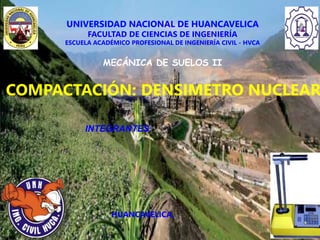 UNIVERSIDAD NACIONAL DE HUANCAVELICA
FACULTAD DE CIENCIAS DE INGENIERÍA
ESCUELA ACADÉMICO PROFESIONAL DE INGENIERÍA CIVIL - HVCA
MECÁNICA DE SUELOS II
COMPACTACIÓN: DENSIMETRO NUCLEAR
HUANCAVELICA,
INTEGRANTES:
 