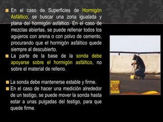En el caso de Superficies de Hormigón
Asfáltico, se buscar una zona igualada y
plana del hormigón asfáltico. En el caso de
mezclas abiertas, se puede rellenar todos los
agujeros con arena o con polvo de cemento,
procurando que el hormigón asfáltico quede
siempre al descubierto.
La parte de la base de la sonda debe
apoyarse sobre el hormigón asfáltico, no
sobre el material de relleno.
La sonda debe mantenerse estable y firme.
En el caso de hacer una medición alrededor
de un testigo, se puede mover la sonda hasta
estar a unas pulgadas del testigo, para que
quede firme.
 