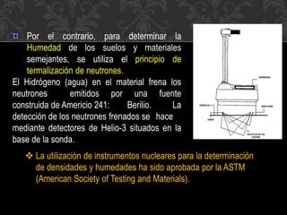 Por el contrario, para determinar la
Humedad de los suelos y materiales
semejantes, se utiliza el principio de
termalización de neutrones.
El Hidrógeno (agua) en el material frena los
neutrones emitidos por una fuente
construida de Americio 241: Berilio. La
detección de los neutrones frenados se hace
mediante detectores de Helio-3 situados en la
base de la sonda.
 La utilización de instrumentos nucleares para la determinación
de densidades y humedades ha sido aprobada por la ASTM
(American Society of Testing and Materials).
 