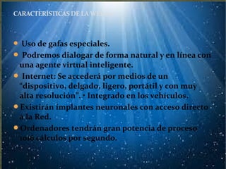 Uso de gafas especiales.
 Podremos dialogar de forma natural y en línea con
una agente virtual inteligente.
 Internet: Se accederá por medios de un
“dispositivo, delgado, ligero, portátil y con muy
alta resolución”. • Integrado en los vehículos.
Existirán implantes neuronales con acceso directo
a la Red.
Ordenadores tendrán gran potencia de proceso
1016 cálculos por segundo.
CARACTERÍSTICAS DE LAWEB 4.0
 