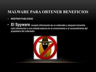 MALWARE PARA OBTENER BENEFICIOS
 MOSTRAR PUBLICIDAD
• El Spyware recopila información de un ordenador y después transmite
esta información a una entidad externa sin el conocimiento o el consentimiento del
propietario del ordenador.
 